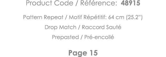 Product Code   Référence: 48915 Pattern Repeat   Motif Répétitif: 64 cm (25 2 ) Drop Match   Raccord Sauté Prepasted    