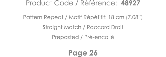 Product Code   Référence: 48927 Pattern Repeat   Motif Répétitif: 18 cm (7 08 ) Straight Match   Raccord Droit Prepas   