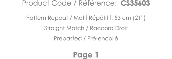 Product Code   Référence: CS35603 Pattern Repeat   Motif Répétitif: 53 cm (21 ) Straight Match   Raccord Droit Prepas   