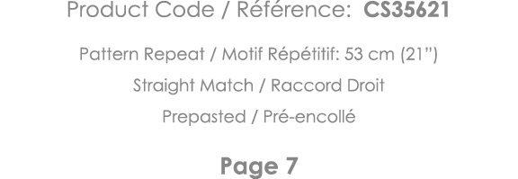 Product Code   Référence: CS35621 Pattern Repeat   Motif Répétitif: 53 cm (21 ) Straight Match   Raccord Droit Prepas   