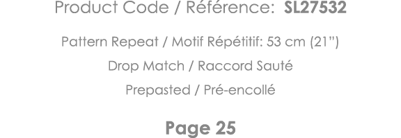 Product Code   Référence: SL27532 Pattern Repeat   Motif Répétitif: 53 cm (21 ) Drop Match   Raccord Sauté Prepasted    
