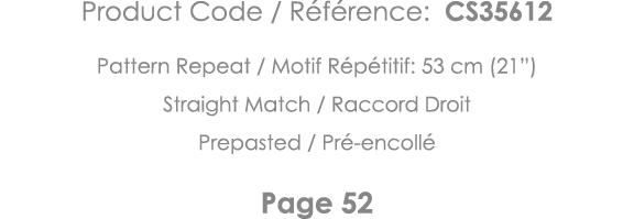 Product Code   Référence: CS35612 Pattern Repeat   Motif Répétitif: 53 cm (21 ) Straight Match   Raccord Droit Prepas   