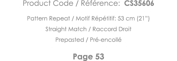Product Code   Référence: CS35606 Pattern Repeat   Motif Répétitif: 53 cm (21 ) Straight Match   Raccord Droit Prepas   