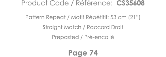 Product Code   Référence: CS35608 Pattern Repeat   Motif Répétitif: 53 cm (21 ) Straight Match   Raccord Droit Prepas   