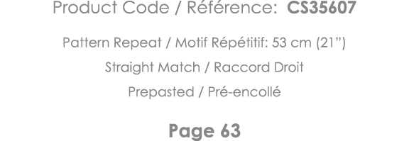 Product Code   Référence: CS35607 Pattern Repeat   Motif Répétitif: 53 cm (21 ) Straight Match   Raccord Droit Prepas   