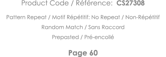 Product Code   Référence: CS27308 Pattern Repeat   Motif Répétitif: No Repeat   Non-Répétitif Random Match   Sans Rac   