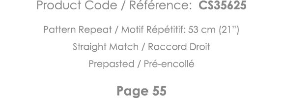 Product Code   Référence: CS35625 Pattern Repeat   Motif Répétitif: 53 cm (21 ) Straight Match   Raccord Droit Prepas   