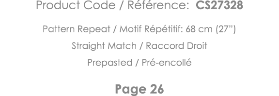 Product Code   Référence: CS27328 Pattern Repeat   Motif Répétitif: 68 cm (27 ) Straight Match   Raccord Droit Prepas   