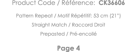 Product Code   Référence: CK36606 Pattern Repeat   Motif Répétitif: 53 cm (21 ) Straight Match   Raccord Droit Prepas   