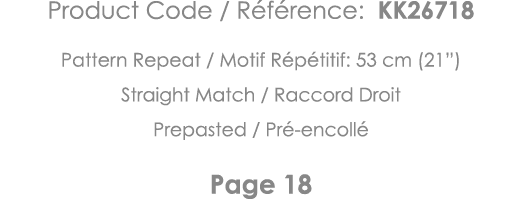 Product Code   Référence: KK26718 Pattern Repeat   Motif Répétitif: 53 cm (21 ) Straight Match   Raccord Droit Prepas   