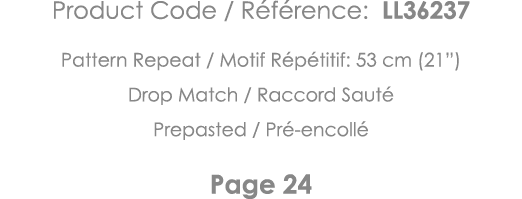 Product Code   Référence: LL36237 Pattern Repeat   Motif Répétitif: 53 cm (21 ) Drop Match   Raccord Sauté Prepasted    