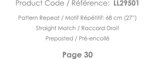 Product Code   Référence: LL29501 Pattern Repeat   Motif Répétitif: 68 cm (27 ) Straight Match   Raccord Droit Prepas   