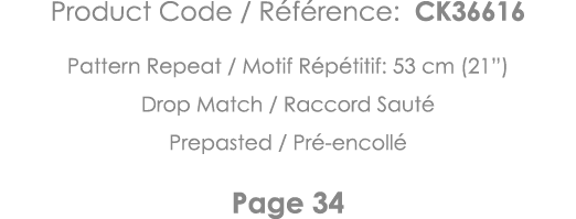 Product Code   Référence: CK36616 Pattern Repeat   Motif Répétitif: 53 cm (21 ) Drop Match   Raccord Sauté Prepasted    