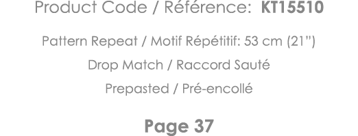 Product Code   Référence: KT15510 Pattern Repeat   Motif Répétitif: 53 cm (21 ) Drop Match   Raccord Sauté Prepasted    