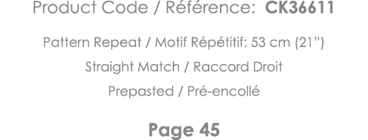 Product Code   Référence: CK36611 Pattern Repeat   Motif Répétitif: 53 cm (21 ) Straight Match   Raccord Droit Prepas   