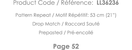 Product Code   Référence: LL36236 Pattern Repeat   Motif Répétitif: 53 cm (21 ) Drop Match   Raccord Sauté Prepasted    