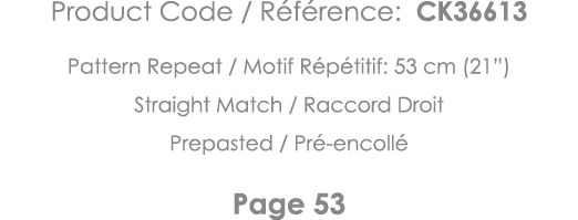 Product Code   Référence: CK36613 Pattern Repeat   Motif Répétitif: 53 cm (21 ) Straight Match   Raccord Droit Prepas   