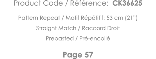 Product Code   Référence: CK36625 Pattern Repeat   Motif Répétitif: 53 cm (21 ) Straight Match   Raccord Droit Prepas   