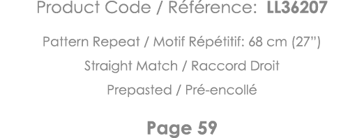 Product Code   Référence: LL36207 Pattern Repeat   Motif Répétitif: 68 cm (27 ) Straight Match   Raccord Droit Prepas   