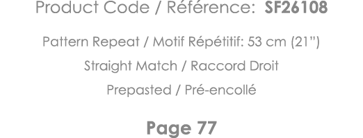 Product Code   Référence: SF26108 Pattern Repeat   Motif Répétitif: 53 cm (21 ) Straight Match   Raccord Droit Prepas   
