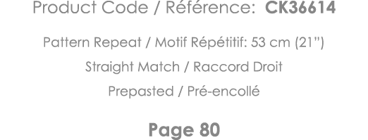 Product Code   Référence: CK36614 Pattern Repeat   Motif Répétitif: 53 cm (21 ) Straight Match   Raccord Droit Prepas   