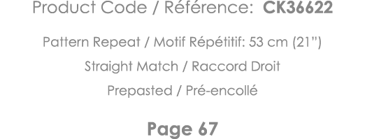 Product Code   Référence: CK36622 Pattern Repeat   Motif Répétitif: 53 cm (21 ) Straight Match   Raccord Droit Prepas   