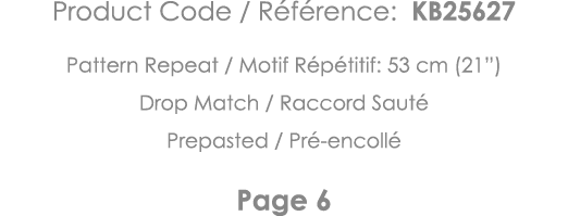 Product Code   Référence: KB25627 Pattern Repeat   Motif Répétitif: 53 cm (21 ) Drop Match   Raccord Sauté Prepasted    