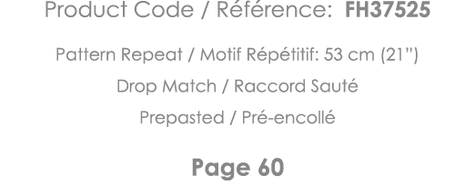 Product Code   Référence: FH37525 Pattern Repeat   Motif Répétitif: 53 cm (21 ) Drop Match   Raccord Sauté Prepasted    