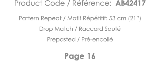 Product Code   Référence: AB42417 Pattern Repeat   Motif Répétitif: 53 cm (21 ) Drop Match   Raccord Sauté Prepasted    