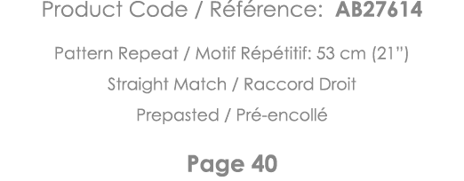 Product Code   Référence: AB27614 Pattern Repeat   Motif Répétitif: 53 cm (21 ) Straight Match   Raccord Droit Prepas   
