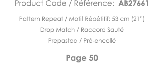 Product Code   Référence: AB27661 Pattern Repeat   Motif Répétitif: 53 cm (21 ) Drop Match   Raccord Sauté Prepasted    