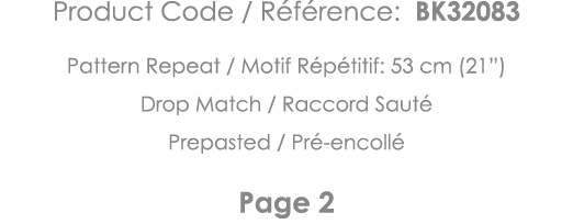 Product Code   Référence: BK32083 Pattern Repeat   Motif Répétitif: 53 cm (21 ) Drop Match   Raccord Sauté Prepasted    