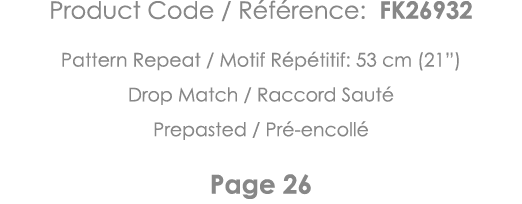 Product Code   Référence: FK26932 Pattern Repeat   Motif Répétitif: 53 cm (21 ) Drop Match   Raccord Sauté Prepasted    
