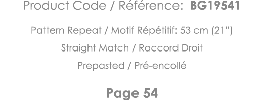 Product Code   Référence: BG19541 Pattern Repeat   Motif Répétitif: 53 cm (21 ) Straight Match   Raccord Droit Prepas   
