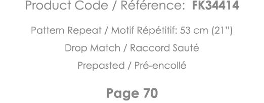 Product Code   Référence: FK34414 Pattern Repeat   Motif Répétitif: 53 cm (21 ) Drop Match   Raccord Sauté Prepasted    