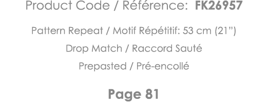 Product Code   Référence: FK26957 Pattern Repeat   Motif Répétitif: 53 cm (21 ) Drop Match   Raccord Sauté Prepasted    