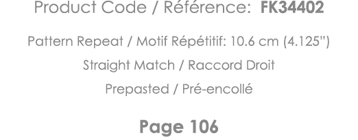 Product Code   Référence: FK34402 Pattern Repeat   Motif Répétitif: 10 6 cm (4 125 ) Straight Match   Raccord Droit P   