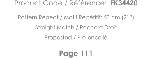 Product Code   Référence: FK34420 Pattern Repeat   Motif Répétitif: 53 cm (21 ) Straight Match   Raccord Droit Prepas   