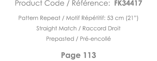 Product Code   Référence: FK34417 Pattern Repeat   Motif Répétitif: 53 cm (21 ) Straight Match   Raccord Droit Prepas   