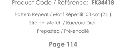 Product Code   Référence: FK34418 Pattern Repeat   Motif Répétitif: 53 cm (21 ) Straight Match   Raccord Droit Prepas   