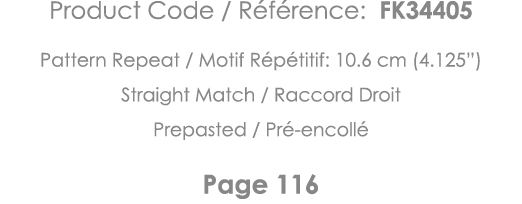 Product Code   Référence: FK34405 Pattern Repeat   Motif Répétitif: 10 6 cm (4 125 ) Straight Match   Raccord Droit P   
