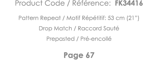 Product Code   Référence: FK34416 Pattern Repeat   Motif Répétitif: 53 cm (21 ) Drop Match   Raccord Sauté Prepasted    