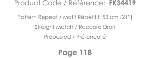 Product Code   Référence: FK34419 Pattern Repeat   Motif Répétitif: 53 cm (21 ) Straight Match   Raccord Droit Prepas   