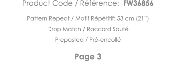 Product Code   Référence: FW36856 Pattern Repeat   Motif Répétitif: 53 cm (21 ) Drop Match   Raccord Sauté Prepasted    
