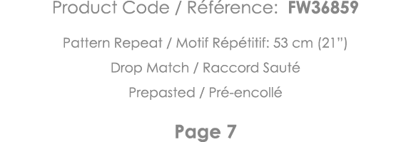 Product Code   Référence: FW36859 Pattern Repeat   Motif Répétitif: 53 cm (21 ) Drop Match   Raccord Sauté Prepasted    