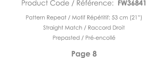 Product Code   Référence: FW36841 Pattern Repeat   Motif Répétitif: 53 cm (21 ) Straight Match   Raccord Droit Prepas   