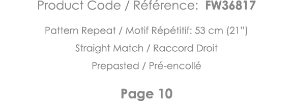 Product Code   Référence: FW36817 Pattern Repeat   Motif Répétitif: 53 cm (21 ) Straight Match   Raccord Droit Prepas   