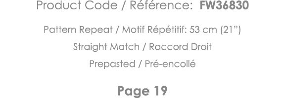 Product Code   Référence: FW36830 Pattern Repeat   Motif Répétitif: 53 cm (21 ) Straight Match   Raccord Droit Prepas   
