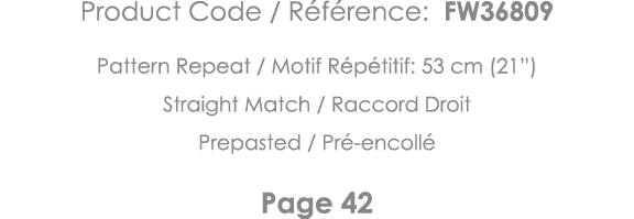 Product Code   Référence: FW36809 Pattern Repeat   Motif Répétitif: 53 cm (21 ) Straight Match   Raccord Droit Prepas   
