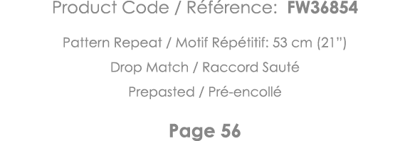 Product Code   Référence: FW36854 Pattern Repeat   Motif Répétitif: 53 cm (21 ) Drop Match   Raccord Sauté Prepasted    